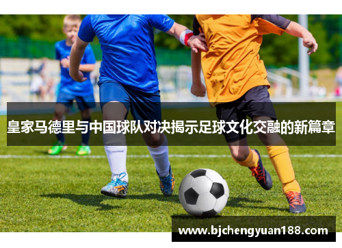 皇家马德里与中国球队对决揭示足球文化交融的新篇章