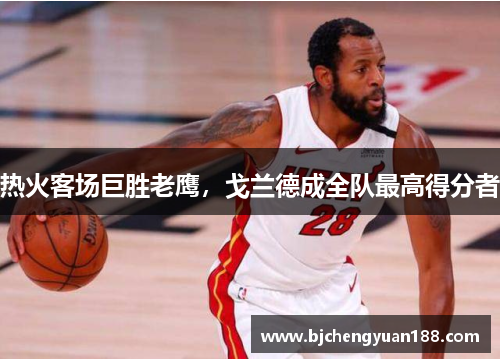 热火客场巨胜老鹰，戈兰德成全队最高得分者