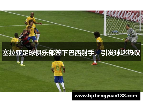 塞拉亚足球俱乐部签下巴西射手，引发球迷热议