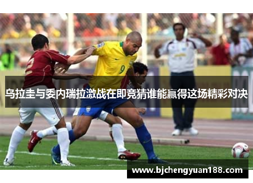 乌拉圭与委内瑞拉激战在即竞猜谁能赢得这场精彩对决