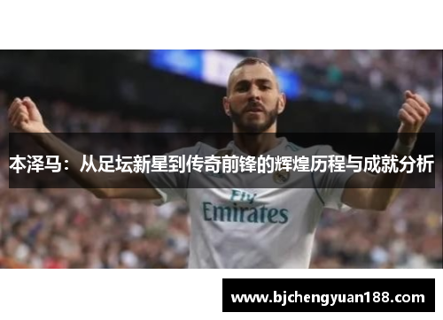 本泽马：从足坛新星到传奇前锋的辉煌历程与成就分析