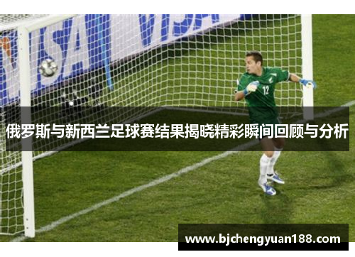 俄罗斯与新西兰足球赛结果揭晓精彩瞬间回顾与分析
