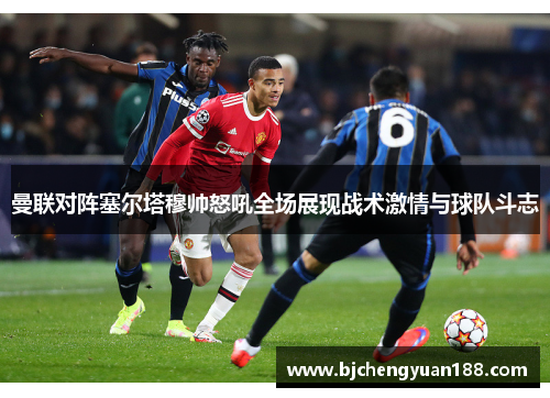 曼联对阵塞尔塔穆帅怒吼全场展现战术激情与球队斗志